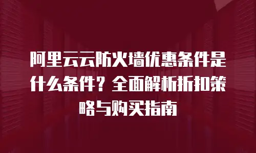 阿里云云防火墙优惠条件是什么条件？全面解析折扣策略与购买指南
