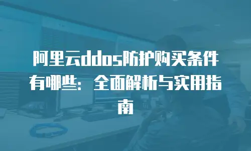 阿里云ddos防护购买条件有哪些：全面解析与实用指南