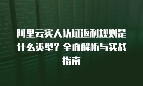 阿里云实人认证返利规则是什么类型？全面解析与实战指南