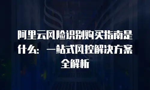 阿里云风险识别购买指南是什么：一站式风控解决方案全解析