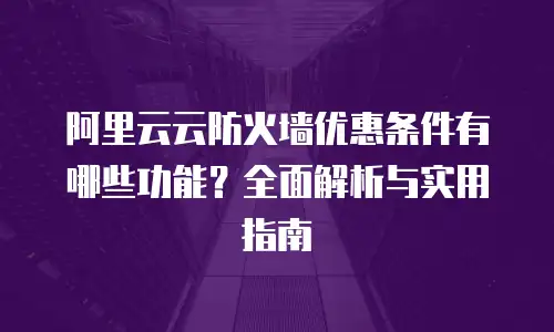 阿里云云防火墙优惠条件有哪些功能？全面解析与实用指南