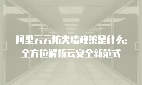 阿里云云防火墙政策是什么：全方位解析云安全新范式