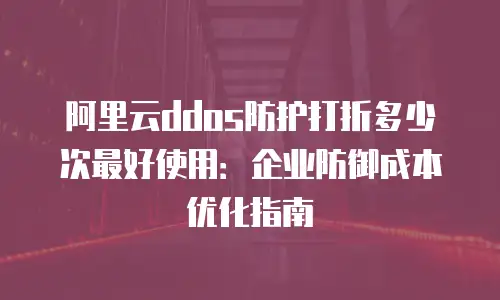 阿里云ddos防护打折多少次最好使用：企业防御成本优化指南