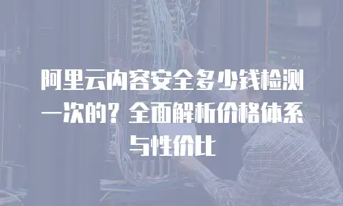 阿里云内容安全多少钱检测一次的？全面解析价格体系与性价比