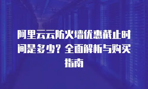 阿里云云防火墙优惠截止时间是多少？全面解析与购买指南