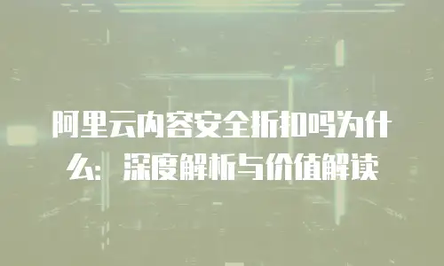 阿里云内容安全折扣吗为什么：深度解析与价值解读
