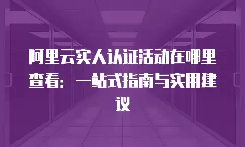 阿里云实人认证活动在哪里查看：一站式指南与实用建议