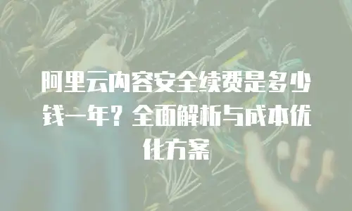 阿里云内容安全续费是多少钱一年？全面解析与成本优化方案