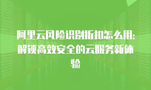 阿里云风险识别折扣怎么用：解锁高效安全的云服务新体验