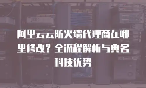 阿里云云防火墙代理商在哪里修改？全流程解析与典名科技优势