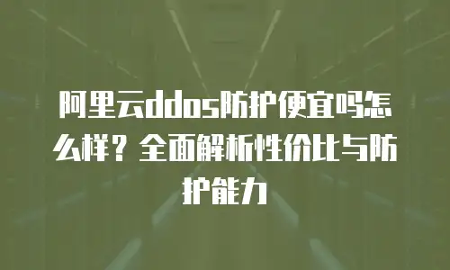 阿里云ddos防护便宜吗怎么样？全面解析性价比与防护能力