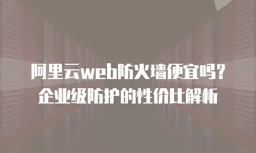 阿里云web防火墙便宜吗？企业级防护的性价比解析