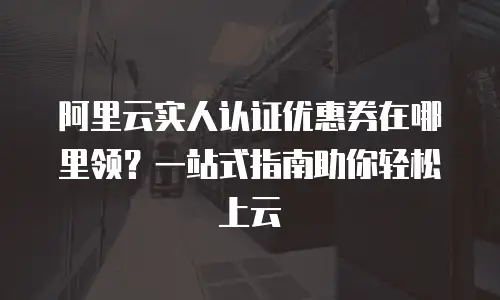 阿里云实人认证优惠券在哪里领？一站式指南助你轻松上云