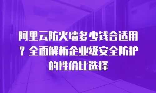 阿里云防火墙多少钱合适用？全面解析企业级安全防护的性价比选择