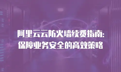 阿里云云防火墙续费指南：保障业务安全的高效策略