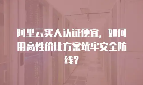 阿里云实人认证便宜，如何用高性价比方案筑牢安全防线？