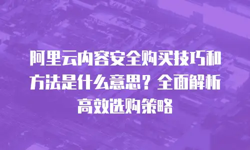 阿里云内容安全购买技巧和方法是什么意思？全面解析高效选购策略
