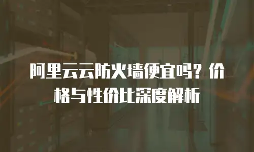 阿里云云防火墙便宜吗？价格与性价比深度解析