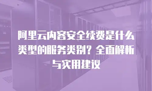阿里云内容安全续费是什么类型的服务类别？全面解析与实用建议