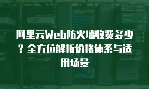 阿里云Web防火墙收费多少？全方位解析价格体系与适用场景