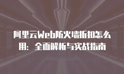阿里云Web防火墙折扣怎么用：全面解析与实战指南