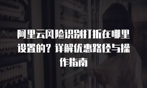 阿里云风险识别打折在哪里设置的？详解优惠路径与操作指南