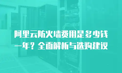 阿里云防火墙费用是多少钱一年？全面解析与选购建议