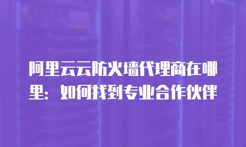 阿里云云防火墙代理商在哪里：如何找到专业合作伙伴