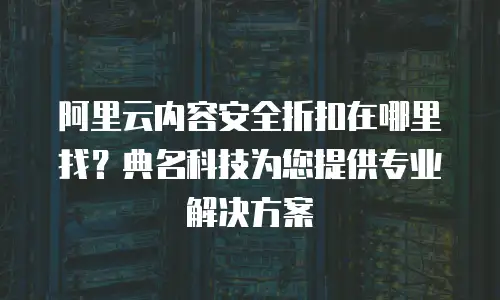 阿里云内容安全折扣在哪里找？典名科技为您提供专业解决方案