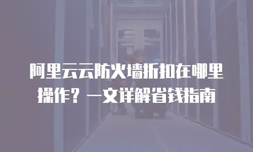 阿里云云防火墙折扣在哪里操作？一文详解省钱指南