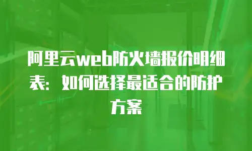 阿里云web防火墙报价明细表：如何选择最适合的防护方案