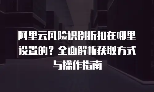 阿里云风险识别折扣在哪里设置的？全面解析获取方式与操作指南