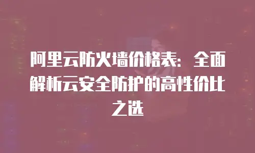 阿里云防火墙价格表：全面解析云安全防护的高性价比之选
