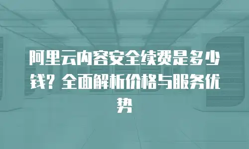 阿里云内容安全续费是多少钱？全面解析价格与服务优势