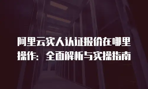 阿里云实人认证报价在哪里操作：全面解析与实操指南