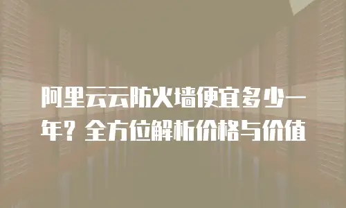 阿里云云防火墙便宜多少一年？全方位解析价格与价值