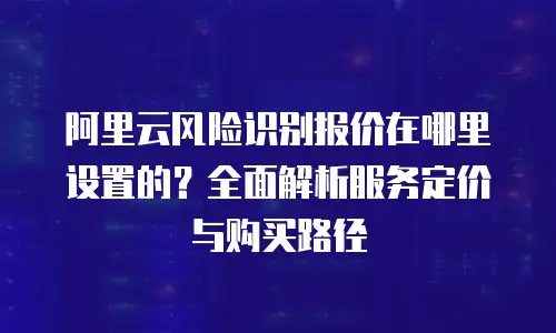 阿里云风险识别报价在哪里设置的？全面解析服务定价与购买路径