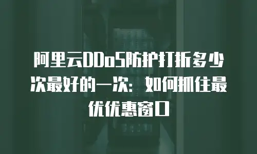 阿里云DDoS防护打折多少次最好的一次：如何抓住最优优惠窗口