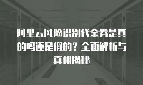阿里云风险识别代金券是真的吗还是假的？全面解析与真相揭秘