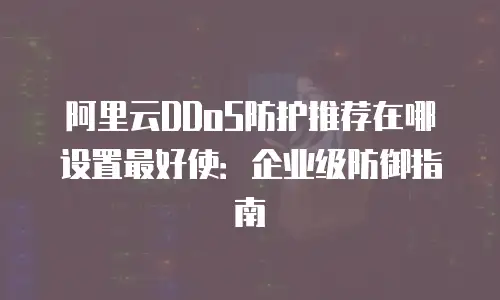 阿里云DDoS防护推荐在哪设置最好使：企业级防御指南