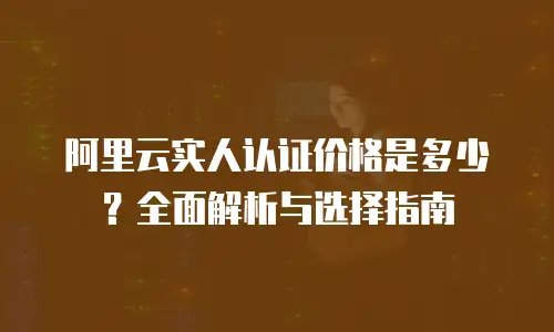 阿里云实人认证价格是多少？全面解析与选择指南