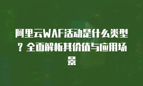 阿里云WAF活动是什么类型？全面解析其价值与应用场景