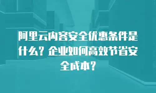 阿里云内容安全优惠条件是什么？企业如何高效节省安全成本？