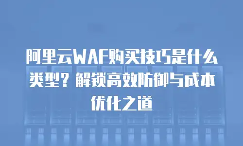 阿里云WAF购买技巧是什么类型？解锁高效防御与成本优化之道