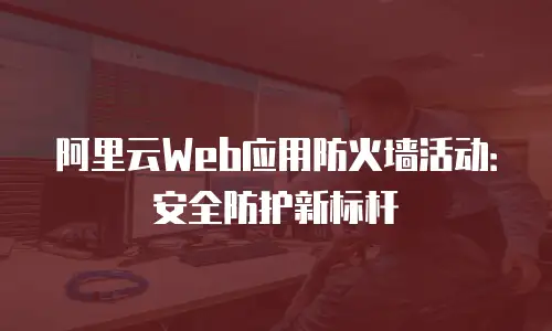 阿里云Web应用防火墙活动：安全防护新标杆