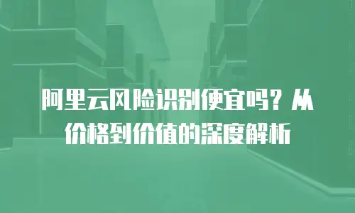 阿里云风险识别便宜吗？从价格到价值的深度解析