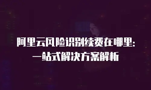 阿里云风险识别续费在哪里：一站式解决方案解析