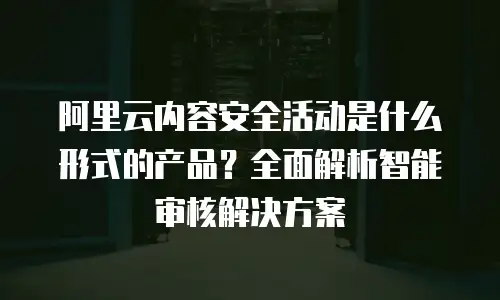 阿里云内容安全活动是什么形式的产品？全面解析智能审核解决方案