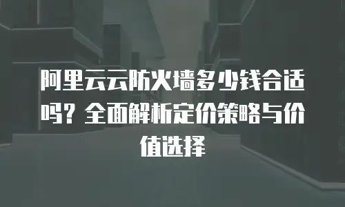 阿里云云防火墙多少钱合适吗？全面解析定价策略与价值选择