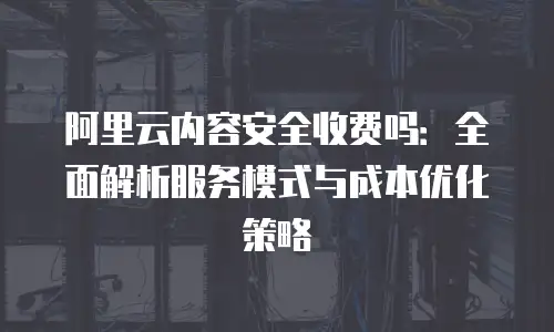 阿里云内容安全收费吗：全面解析服务模式与成本优化策略
